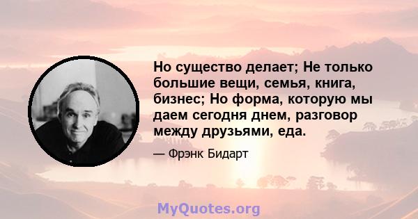 Но существо делает; Не только большие вещи, семья, книга, бизнес; Но форма, которую мы даем сегодня днем, разговор между друзьями, еда.