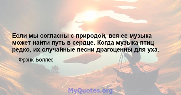 Если мы согласны с природой, вся ее музыка может найти путь в сердце. Когда музыка птиц редко, их случайные песни драгоценны для уха.