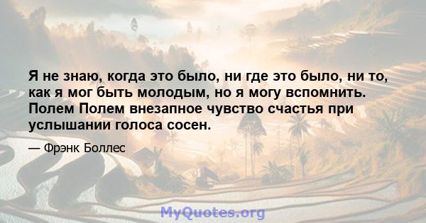 Я не знаю, когда это было, ни где это было, ни то, как я мог быть молодым, но я могу вспомнить. Полем Полем внезапное чувство счастья при услышании голоса сосен.