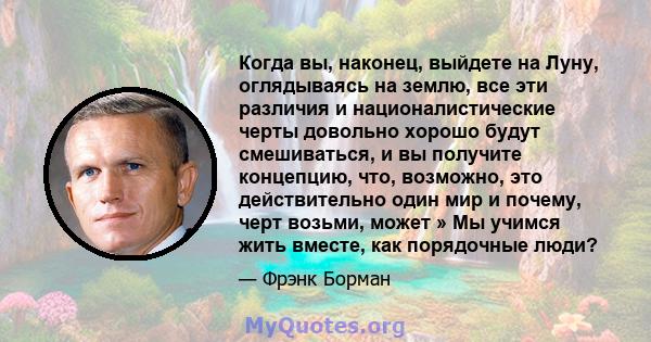 Когда вы, наконец, выйдете на Луну, оглядываясь на землю, все эти различия и националистические черты довольно хорошо будут смешиваться, и вы получите концепцию, что, возможно, это действительно один мир и почему, черт