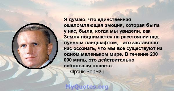 Я думаю, что единственная ошеломляющая эмоция, которая была у нас, была, когда мы увидели, как Земля поднимается на расстоянии над лунным ландшафтом, - это заставляет нас осознать, что мы все существуют на одном