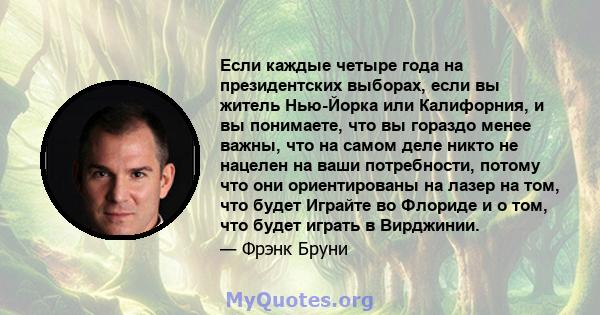 Если каждые четыре года на президентских выборах, если вы житель Нью-Йорка или Калифорния, и вы понимаете, что вы гораздо менее важны, что на самом деле никто не нацелен на ваши потребности, потому что они ориентированы 