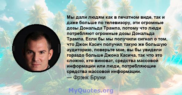 Мы дали людям как в печатном виде, так и даже больше по телевизору, эти огромные дозы Дональда Трампа, потому что люди потребляют огромные дозы Дональда Трампа. Если бы мы получили сигнал о том, что Джон Касич получил