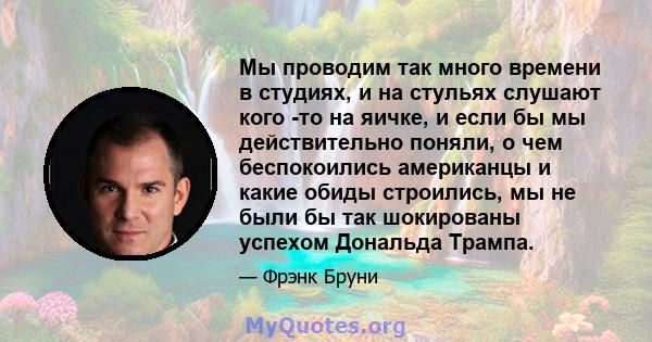 Мы проводим так много времени в студиях, и на стульях слушают кого -то на яичке, и если бы мы действительно поняли, о чем беспокоились американцы и какие обиды строились, мы не были бы так шокированы успехом Дональда