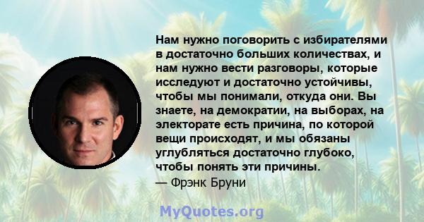 Нам нужно поговорить с избирателями в достаточно больших количествах, и нам нужно вести разговоры, которые исследуют и достаточно устойчивы, чтобы мы понимали, откуда они. Вы знаете, на демократии, на выборах, на