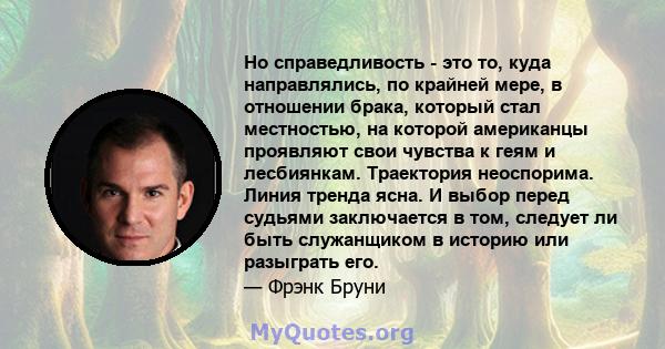 Но справедливость - это то, куда направлялись, по крайней мере, в отношении брака, который стал местностью, на которой американцы проявляют свои чувства к геям и лесбиянкам. Траектория неоспорима. Линия тренда ясна. И