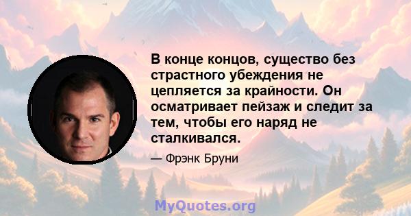 В конце концов, существо без страстного убеждения не цепляется за крайности. Он осматривает пейзаж и следит за тем, чтобы его наряд не сталкивался.