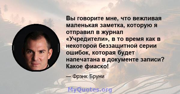 Вы говорите мне, что вежливая маленькая заметка, которую я отправил в журнал «Учредители», в то время как в некоторой беззащитной серии ошибок, которая будет напечатана в документе записи? Какое фиаско!