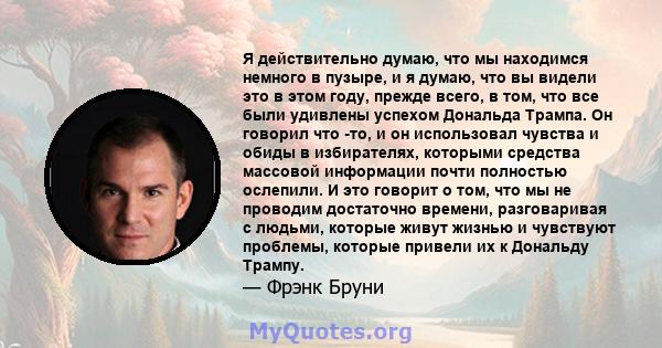 Я действительно думаю, что мы находимся немного в пузыре, и я думаю, что вы видели это в этом году, прежде всего, в том, что все были удивлены успехом Дональда Трампа. Он говорил что -то, и он использовал чувства и