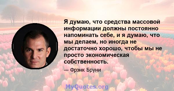 Я думаю, что средства массовой информации должны постоянно напоминать себе, и я думаю, что мы делаем, но иногда не достаточно хорошо, чтобы мы не просто экономическая собственность.