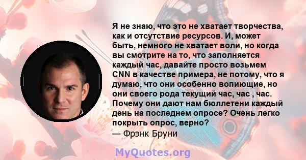 Я не знаю, что это не хватает творчества, как и отсутствие ресурсов. И, может быть, немного не хватает воли, но когда вы смотрите на то, что заполняется каждый час, давайте просто возьмем CNN в качестве примера, не