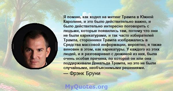 Я помню, как ходил на митинг Трампа в Южной Каролине, и это было действительно важно, и было действительно интересно поговорить с людьми, которые появились там, потому что они не были карикатурами, и так часто