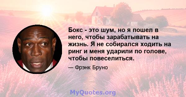 Бокс - это шум, но я пошел в него, чтобы зарабатывать на жизнь. Я не собирался ходить на ринг и меня ударили по голове, чтобы повеселиться.