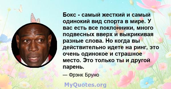 Бокс - самый жесткий и самый одинокий вид спорта в мире. У вас есть все поклонники, много подвесных вверх и выкрикивая разные слова. Но когда вы действительно идете на ринг, это очень одинокое и страшное место. Это