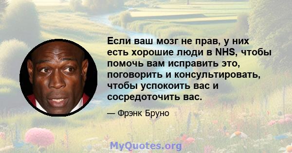 Если ваш мозг не прав, у них есть хорошие люди в NHS, чтобы помочь вам исправить это, поговорить и консультировать, чтобы успокоить вас и сосредоточить вас.