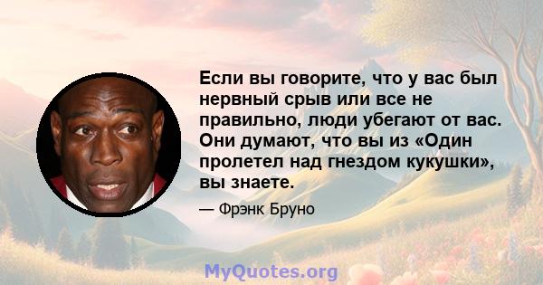 Если вы говорите, что у вас был нервный срыв или все не правильно, люди убегают от вас. Они думают, что вы из «Один пролетел над гнездом кукушки», вы знаете.