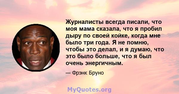 Журналисты всегда писали, что моя мама сказала, что я пробил дыру по своей койке, когда мне было три года. Я не помню, чтобы это делал, и я думаю, что это было больше, что я был очень энергичным.