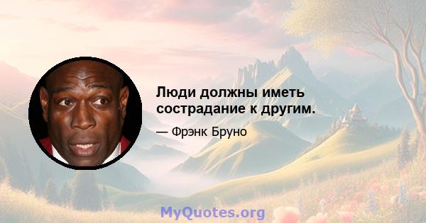 Люди должны иметь сострадание к другим.