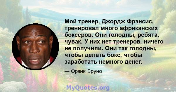 Мой тренер, Джордж Фрэнсис, тренировал много африканских боксеров. Они голодны, ребята, чувак. У них нет тренеров, ничего не получили. Они так голодны, чтобы делать бокс, чтобы заработать немного денег.