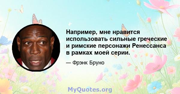 Например, мне нравится использовать сильные греческие и римские персонажи Ренессанса в рамках моей серии.