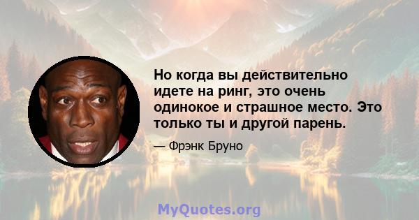 Но когда вы действительно идете на ринг, это очень одинокое и страшное место. Это только ты и другой парень.