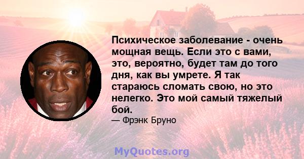 Психическое заболевание - очень мощная вещь. Если это с вами, это, вероятно, будет там до того дня, как вы умрете. Я так стараюсь сломать свою, но это нелегко. Это мой самый тяжелый бой.