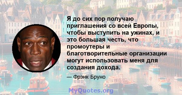 Я до сих пор получаю приглашения со всей Европы, чтобы выступить на ужинах, и это большая честь, что промоутеры и благотворительные организации могут использовать меня для создания дохода.