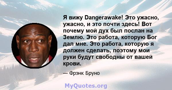 Я вижу Dangerawake! Это ужасно, ужасно, и это почти здесь! Вот почему мой дух был послан на Землю. Это работа, которую Бог дал мне. Это работа, которую я должен сделать, поэтому мои руки будут свободны от вашей крови.