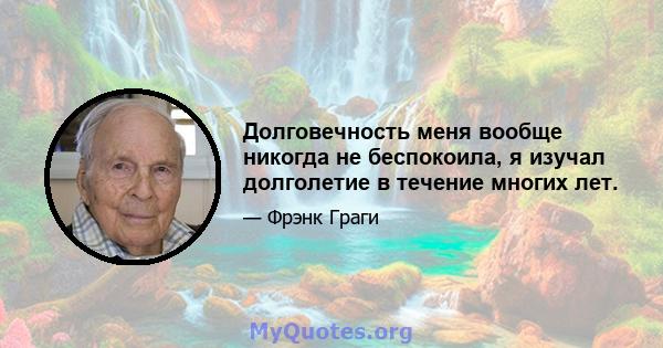 Долговечность меня вообще никогда не беспокоила, я изучал долголетие в течение многих лет.