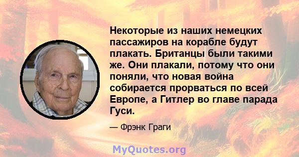 Некоторые из наших немецких пассажиров на корабле будут плакать. Британцы были такими же. Они плакали, потому что они поняли, что новая война собирается прорваться по всей Европе, а Гитлер во главе парада Гуси.