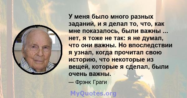 У меня было много разных заданий, и я делал то, что, как мне показалось, были важны ... нет, я тоже не так: я не думал, что они важны. Но впоследствии я узнал, когда прочитал свою историю, что некоторые из вещей,