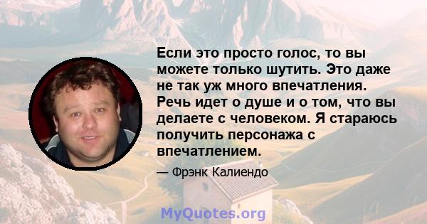 Если это просто голос, то вы можете только шутить. Это даже не так уж много впечатления. Речь идет о душе и о том, что вы делаете с человеком. Я стараюсь получить персонажа с впечатлением.