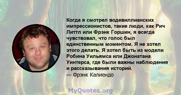 Когда я смотрел водевиллианских импрессионистов, такие люди, как Рич Литтл или Фрэнк Горшин, я всегда чувствовал, что голос был единственным моментом. Я не хотел этого делать. Я хотел быть из модели Робина Уильямса или