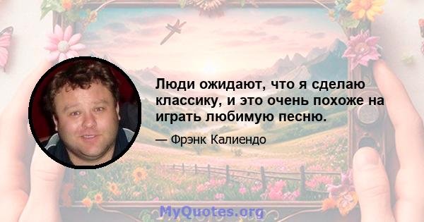 Люди ожидают, что я сделаю классику, и это очень похоже на играть любимую песню.