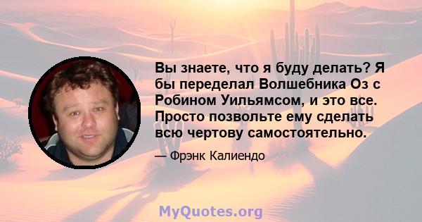 Вы знаете, что я буду делать? Я бы переделал Волшебника Оз с Робином Уильямсом, и это все. Просто позвольте ему сделать всю чертову самостоятельно.