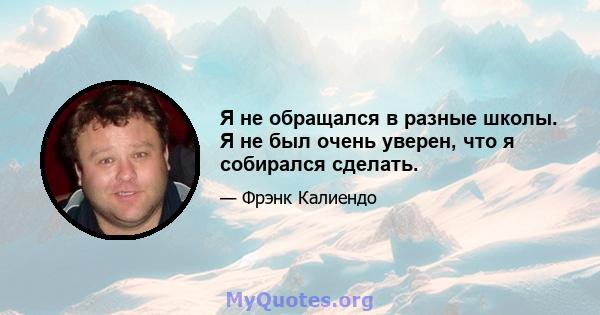 Я не обращался в разные школы. Я не был очень уверен, что я собирался сделать.