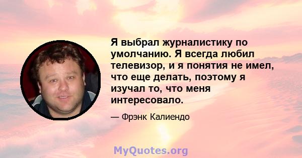 Я выбрал журналистику по умолчанию. Я всегда любил телевизор, и я понятия не имел, что еще делать, поэтому я изучал то, что меня интересовало.