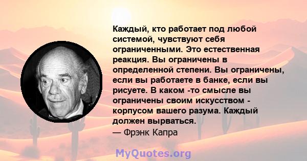 Каждый, кто работает под любой системой, чувствуют себя ограниченными. Это естественная реакция. Вы ограничены в определенной степени. Вы ограничены, если вы работаете в банке, если вы рисуете. В каком -то смысле вы