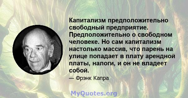 Капитализм предположительно свободный предприятие. Предположительно о свободном человеке. Но сам капитализм настолько массив, что парень на улице попадает в плату арендной платы, налоги, и он не владеет собой.