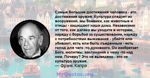 Самые большие достижения человека - это достижения оружия. Культура следует из вооружений, мы боевики, как животные и птицы - защищают наши дома. Независимо от того, как далеко вы уходите в историю, наряду с борьбой за