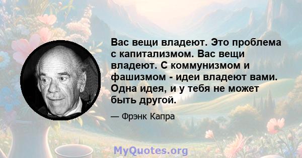 Вас вещи владеют. Это проблема с капитализмом. Вас вещи владеют. С коммунизмом и фашизмом - идеи владеют вами. Одна идея, и у тебя не может быть другой.