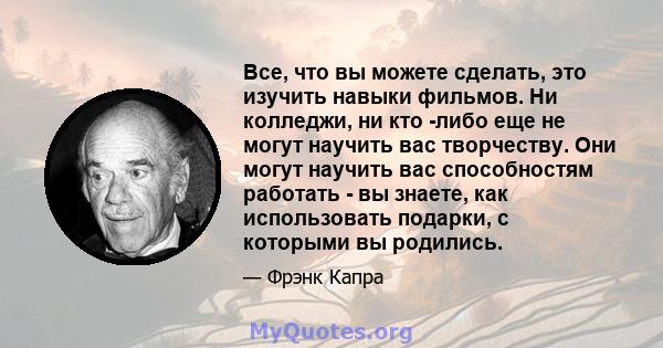 Все, что вы можете сделать, это изучить навыки фильмов. Ни колледжи, ни кто -либо еще не могут научить вас творчеству. Они могут научить вас способностям работать - вы знаете, как использовать подарки, с которыми вы