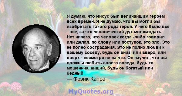 Я думаю, что Иисус был величайшим героем всех времен. Я не думаю, что вы могли бы изобретать такого рода героя. У него было все - все, за что человеческий дух мог жаждать. Нет ничего, что человек когда -либо говорил или 