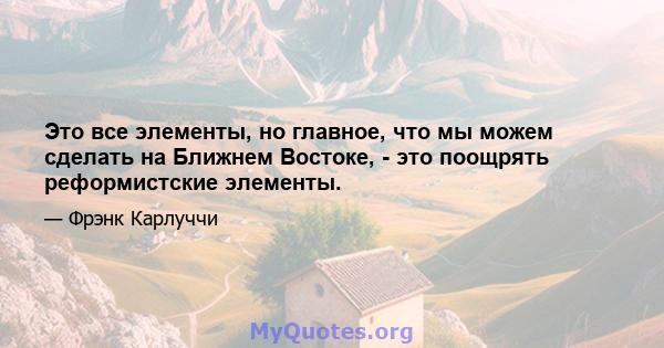 Это все элементы, но главное, что мы можем сделать на Ближнем Востоке, - это поощрять реформистские элементы.