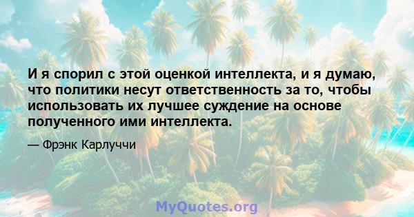 И я спорил с этой оценкой интеллекта, и я думаю, что политики несут ответственность за то, чтобы использовать их лучшее суждение на основе полученного ими интеллекта.