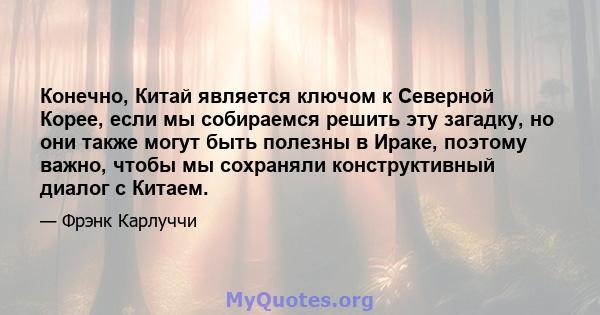 Конечно, Китай является ключом к Северной Корее, если мы собираемся решить эту загадку, но они также могут быть полезны в Ираке, поэтому важно, чтобы мы сохраняли конструктивный диалог с Китаем.