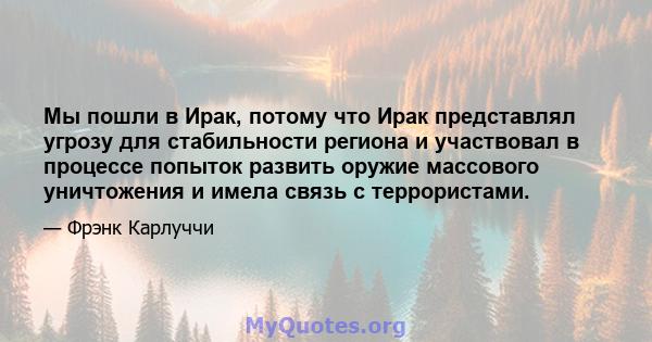 Мы пошли в Ирак, потому что Ирак представлял угрозу для стабильности региона и участвовал в процессе попыток развить оружие массового уничтожения и имела связь с террористами.