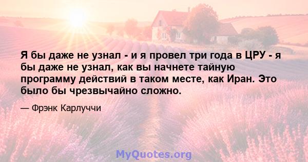 Я бы даже не узнал - и я провел три года в ЦРУ - я бы даже не узнал, как вы начнете тайную программу действий в таком месте, как Иран. Это было бы чрезвычайно сложно.