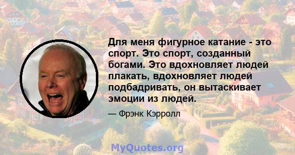 Для меня фигурное катание - это спорт. Это спорт, созданный богами. Это вдохновляет людей плакать, вдохновляет людей подбадривать, он вытаскивает эмоции из людей.