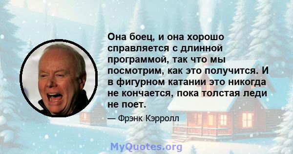 Она боец, и она хорошо справляется с длинной программой, так что мы посмотрим, как это получится. И в фигурном катании это никогда не кончается, пока толстая леди не поет.